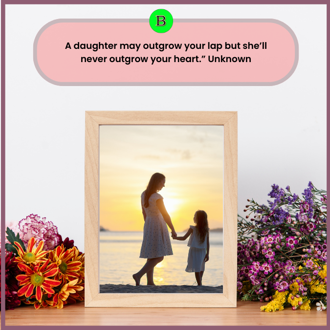 A daughter may outgrow your lap but she’ll never outgrow your heart.” Unknown
