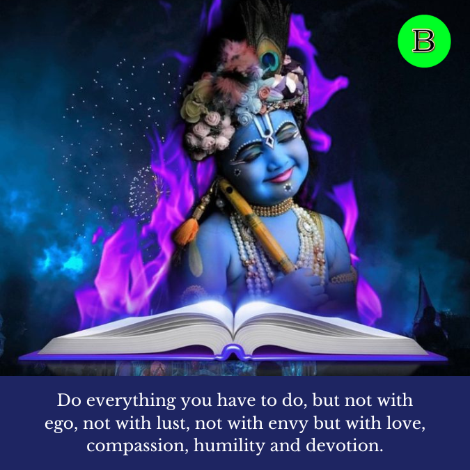 Do everything you have to do, but not with ego, not with lust, not with envy but with love, compassion, humility and devotion.
