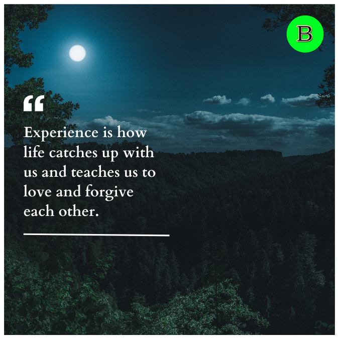 Experience is how life catches up with us and teaches us to love and forgive each other.