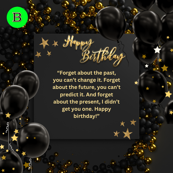 “Forget about the past, you can’t change it. Forget about the future, you can’t predict it. And forget about the present, I didn’t get you one. Happy birthday!”