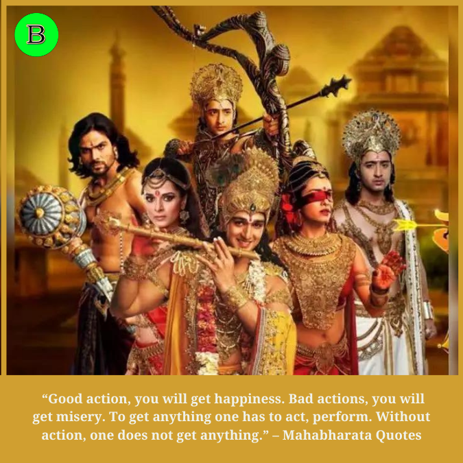  “Good action, you will get happiness. Bad actions, you will get misery. To get anything one has to act, perform. Without action, one does not get anything.” – Mahabharata Quotes