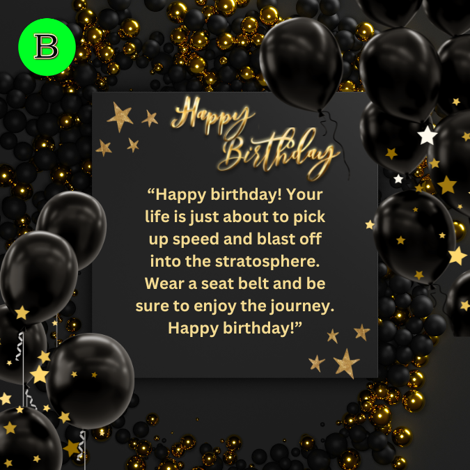 “Happy birthday! Your life is just about to pick up speed and blast off into the stratosphere. Wear a seat belt and be sure to enjoy the journey. Happy birthday!”