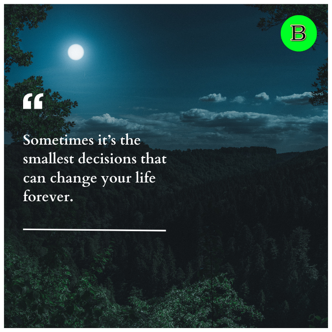 Sometimes it’s the smallest decisions that can change your life forever.
