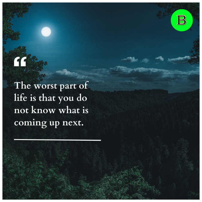 The worst part of life is that you do not know what is coming up next.
