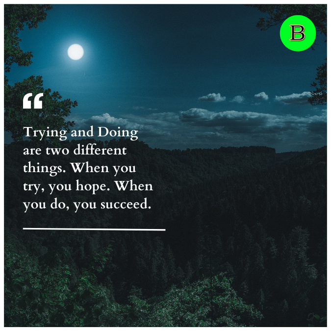 Trying and Doing are two different things. When you try, you hope. When you do, you succeed.