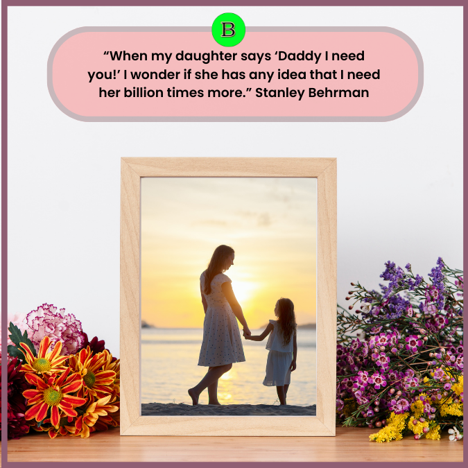 “When my daughter says ‘Daddy I need you!’ I wonder if she has any idea that I need her billion times more.” Stanley Behrman