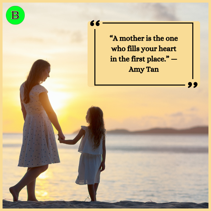 “A mother is the one who fills your heart in the first place.” —Amy Tan