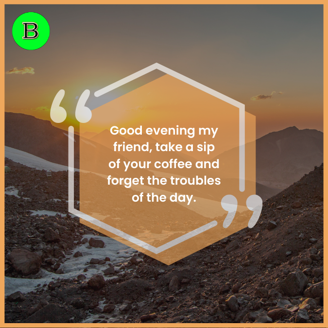 Good evening my friend, take a sip of your coffee and forget the troubles of the day.