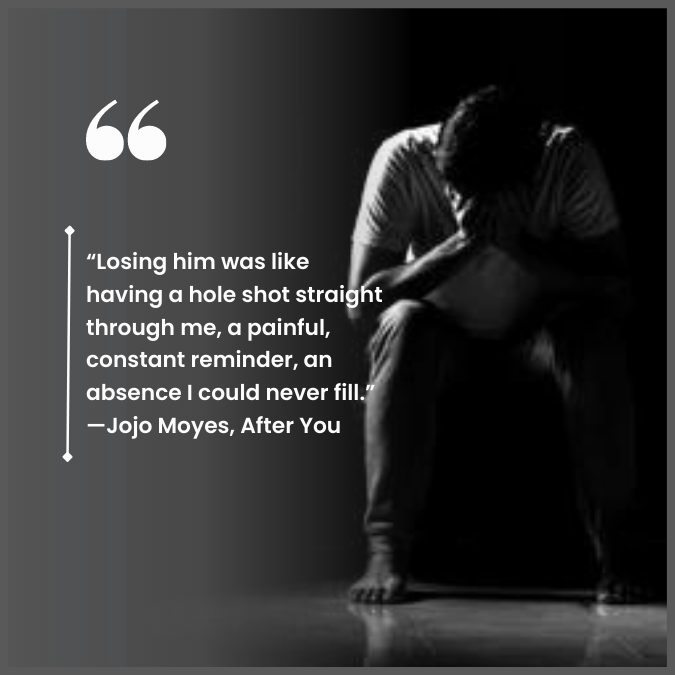 “Losing him was like having a hole shot straight through me, a painful, constant reminder, an absence I could never fill.” —Jojo Moyes, After You