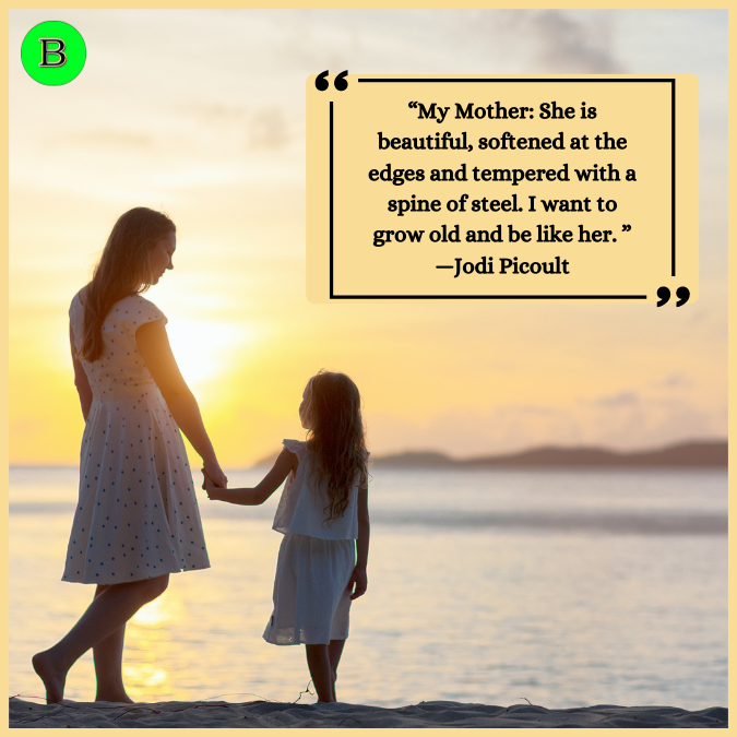 “My Mother: She is beautiful, softened at the edges and tempered with a spine of steel. I want to grow old and be like her. ” —Jodi Picoult