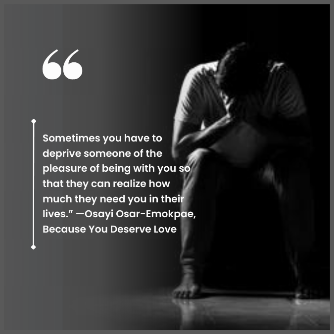 Sometimes you have to deprive someone of the pleasure of being with you so that they can realize how much they need you in their lives.” —Osayi Osar-Emokpae, Because You Deserve Love