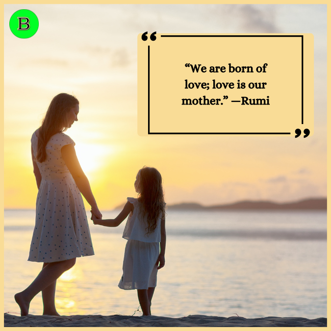 “We are born of love; love is our mother.” —Rumi