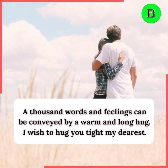 A thousand words and feelings can be conveyed by a warm and long hug. I wish to hug you tight my dearest.