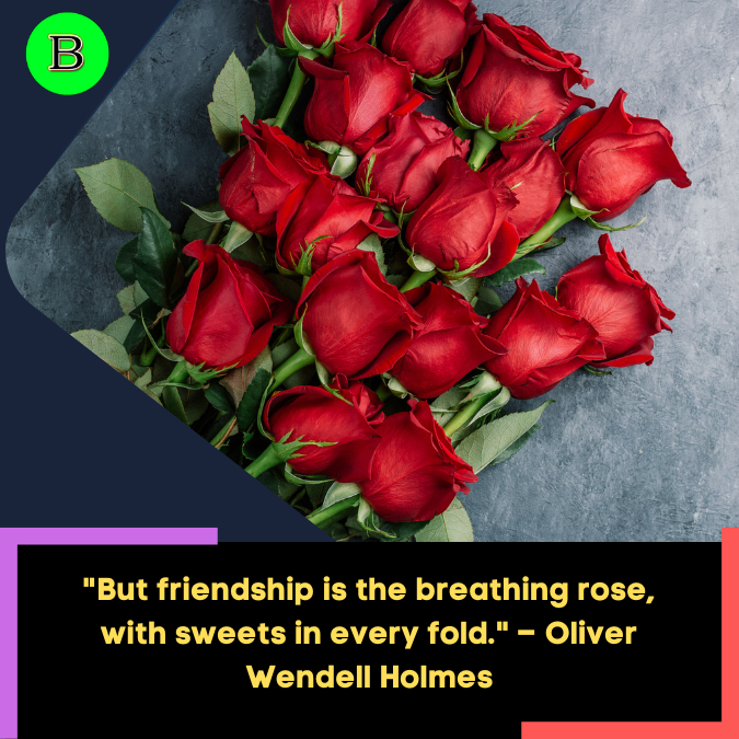 But friendship is the breathing rose, with sweets in every fold. – Oliver Wendell Holmes