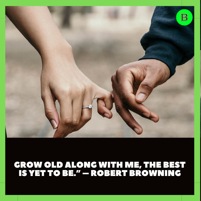 Grow old along with me, the best is yet to be.” – Robert Browning