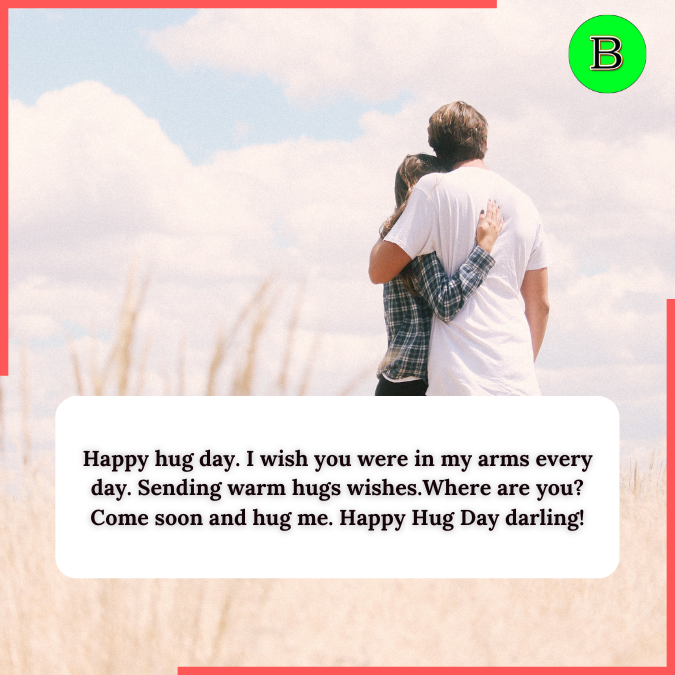 Happy hug day. I wish you were in my arms every day. Sending warm hugs wishes.Where are you? Come soon and hug me. Happy Hug Day darling!