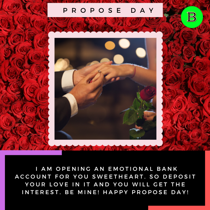 _I am opening an emotional bank account for you sweetheart. So deposit your love in it and you will get the interest. Be mine! Happy Propose Day!