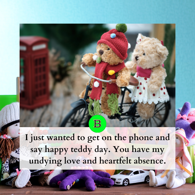 I just wanted to get on the phone and say happy teddy day. You have my undying love and heartfelt absence.
