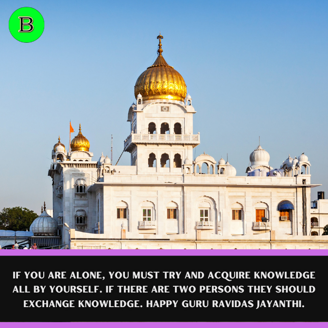 If you are alone, you must try and acquire knowledge all by yourself. If there are two persons they should exchange knowledge. Happy Guru Ravidas Jayanthi.