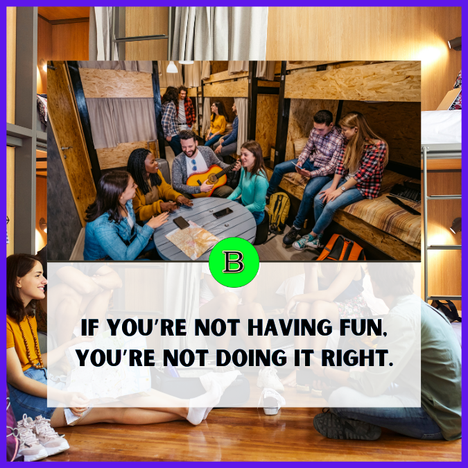 If you’re not having fun, you’re not doing it right.