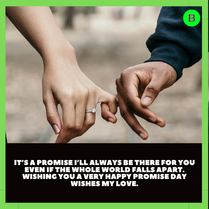 It’s a promise I’ll always be there for you even if the whole world falls apart. Wishing you a very Happy promise day wishes my love.