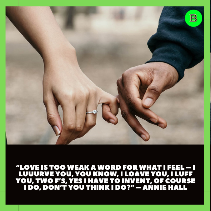 “Love is too weak a word for what I feel – I luuurve you, you know, I loave you, I luff you, two F’s, yes I have to invent, of course I do, don’t you think I do?” – Annie Hall