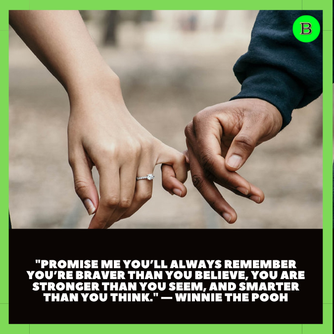 "Promise me you’ll always remember you’re braver than you believe, you are stronger than you seem, and smarter than you think." — Winnie the Pooh