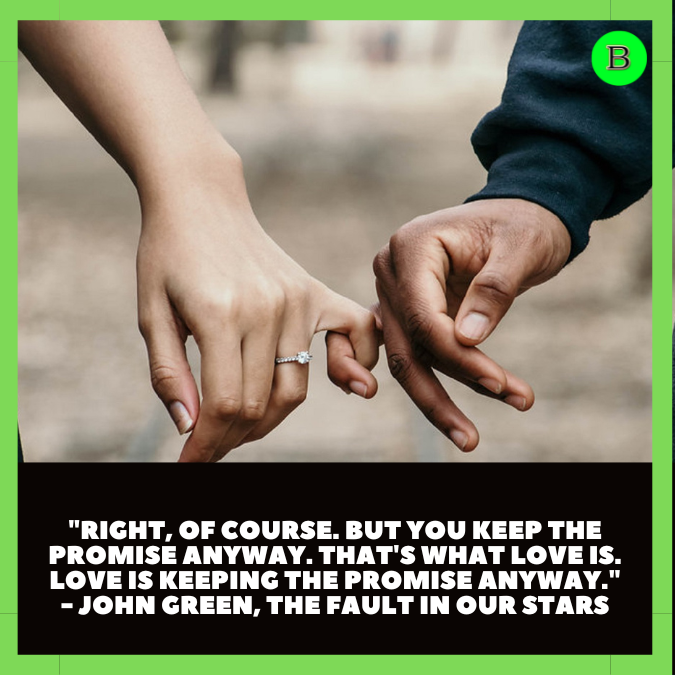 "Right, of course. But you keep the promise anyway. That's what love is. Love is keeping the promise anyway." - John Green, The Fault in Our Stars