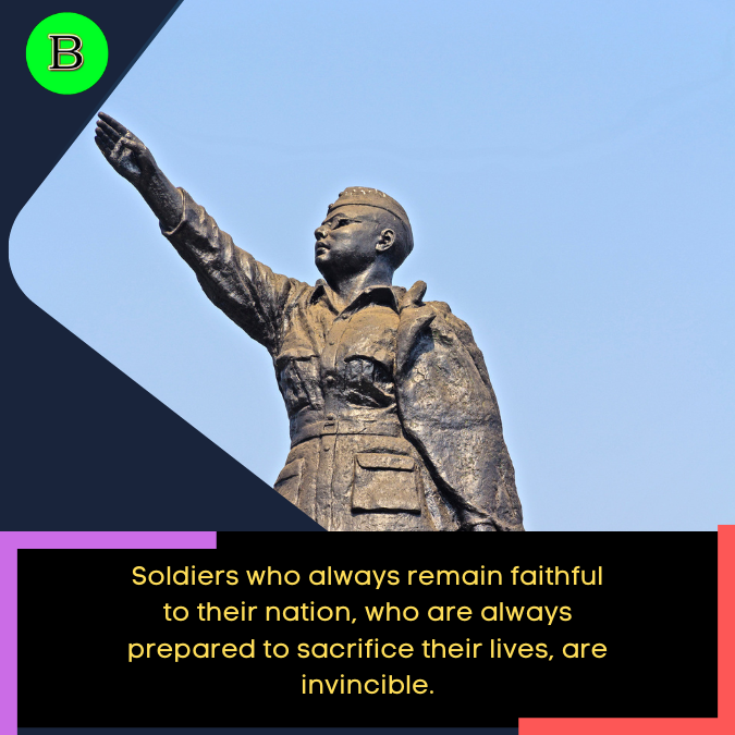 Soldiers who always remain faithful to their nation, who are always prepared to sacrifice their lives, are invincible.