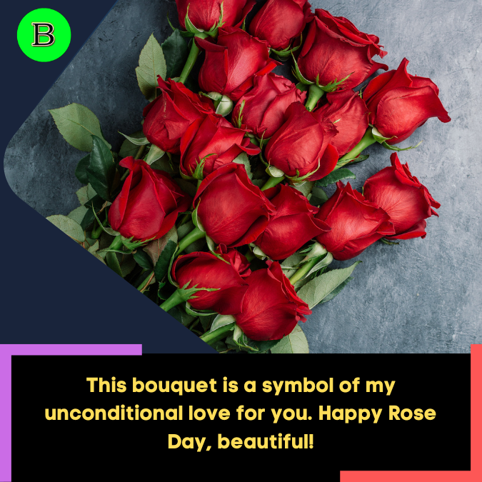 This bouquet is a symbol of my unconditional love for you. Happy Rose Day, beautiful!