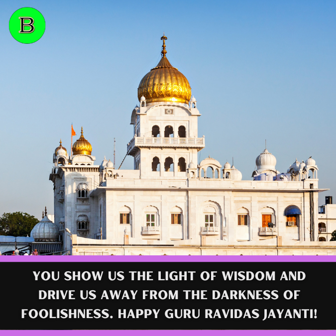 You show us the light of Wisdom and drive us away from the darkness of Foolishness. Happy Guru Ravidas Jayanti!