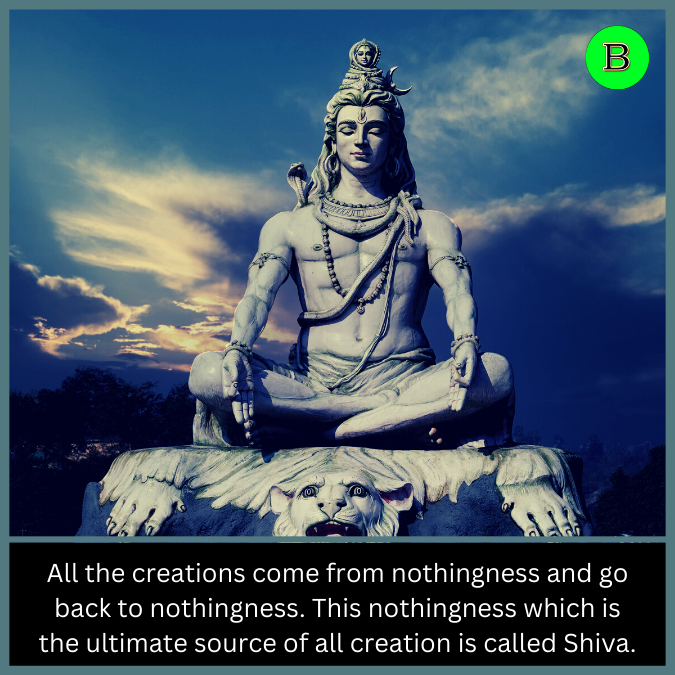 All the creations come from nothingness and go back to nothingness. This nothingness which is the ultimate source of all creation is called Shiva.