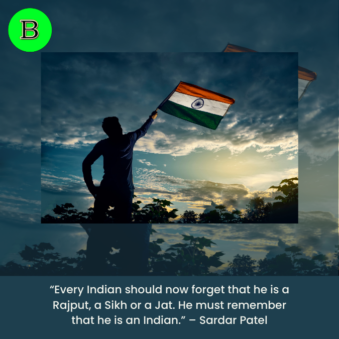 Every Indian should now forget that he is a Rajput, a Sikh or a Jat. He must remember that he is an Indian." - Sardar Patel