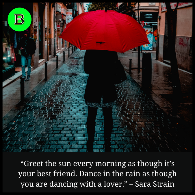 “Greet the sun every morning as though it’s your best friend. Dance in the rain as though you are dancing with a lover.” – Sara Strain