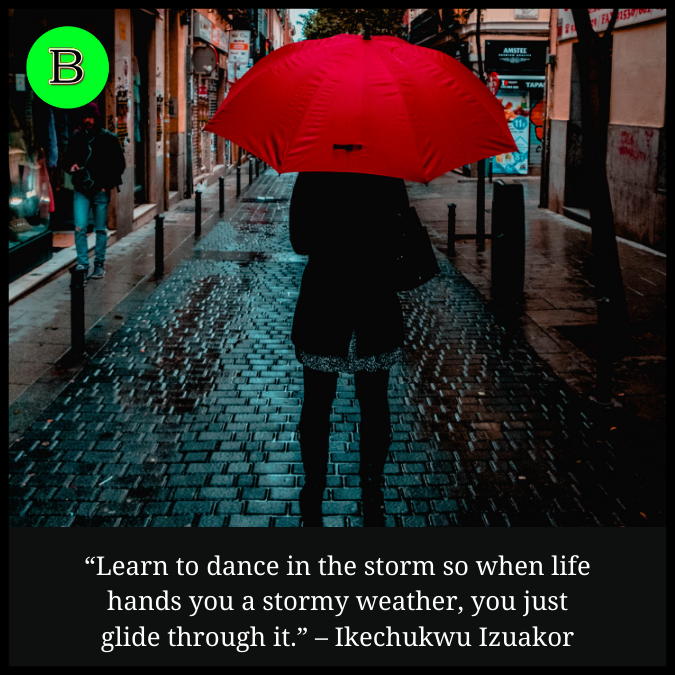 “Learn to dance in the storm so when life hands you a stormy weather, you just glide through it.” – Ikechukwu Izuakor