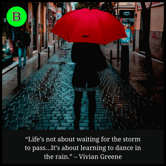 “Life’s not about waiting for the storm to pass…It’s about learning to dance in the rain.” – Vivian Greene