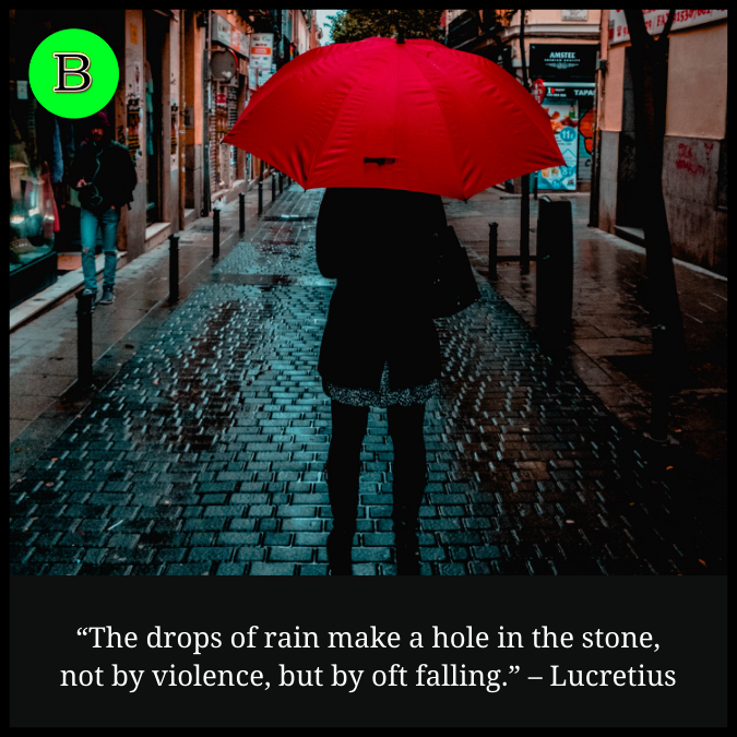 “The drops of rain make a hole in the stone, not by violence, but by oft falling.” – Lucretius