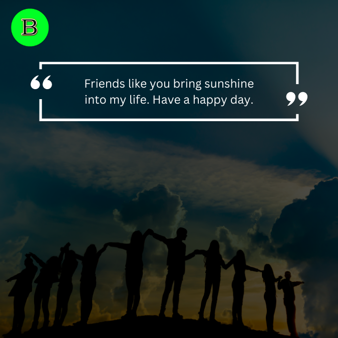 Friends like you bring sunshine into my life. Have a happy day.