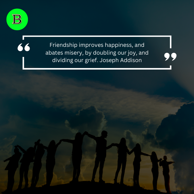 Friendship improves happiness, and abates misery, by doubling our joy, and dividing our grief. Joseph Addison