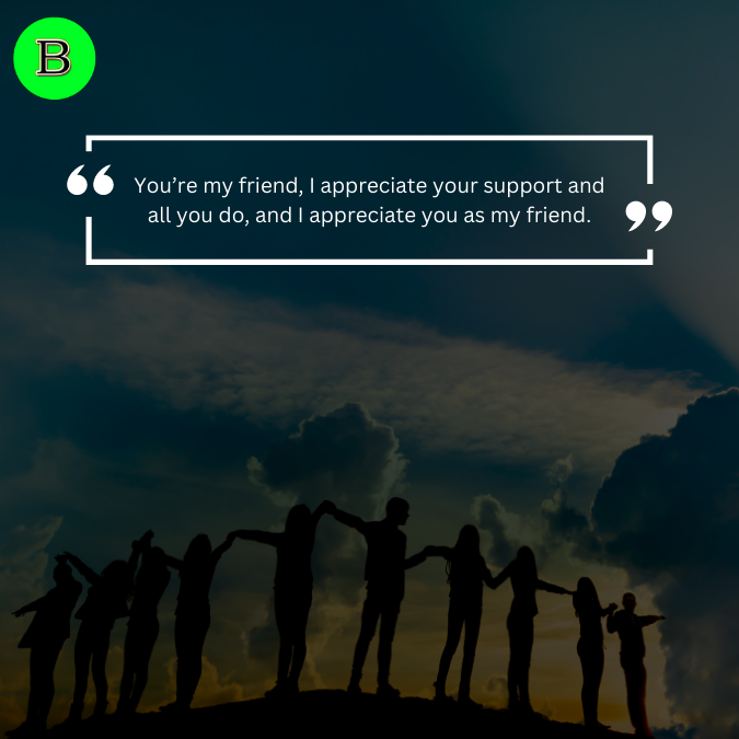 You’re my friend, I appreciate your support and all you do, and I appreciate you as my friend.